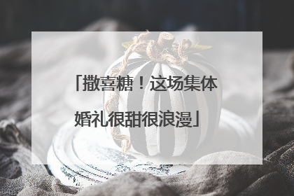 撒喜糖！这场集体婚礼很甜很浪漫